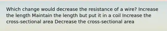 Which change would decrease the resistance of a wire? Increase the length Maintain the length but put it in a coil Increase the cross-sectional area Decrease the cross-sectional area