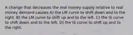 A change that decreases the real money supply relative to real money demand causes A) the LM curve to shift down and to the right. B) the LM curve to shift up and to the left. C) the IS curve to shift down and to the left. D) the IS curve to shift up and to the right.