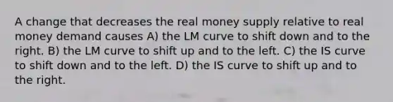 A change that decreases the real money supply relative to real money demand causes A) the LM curve to shift down and to the right. B) the LM curve to shift up and to the left. C) the IS curve to shift down and to the left. D) the IS curve to shift up and to the right.