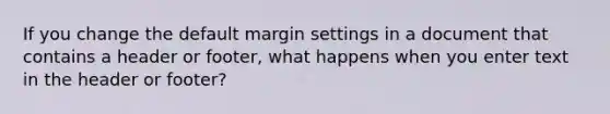 If you change the default margin settings in a document that contains a header or footer, what happens when you enter text in the header or footer?