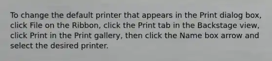 To change the default printer that appears in the Print dialog box, click File on the Ribbon, click the Print tab in the Backstage view, click Print in the Print gallery, then click the Name box arrow and select the desired printer.