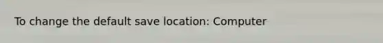 To change the default save location: Computer