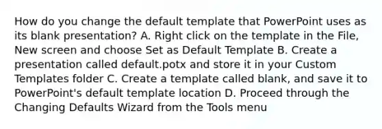 How do you change the default template that PowerPoint uses as its blank presentation? A. Right click on the template in the File, New screen and choose Set as Default Template B. Create a presentation called default.potx and store it in your Custom Templates folder C. Create a template called blank, and save it to PowerPoint's default template location D. Proceed through the Changing Defaults Wizard from the Tools menu