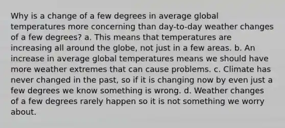 Why is a change of a few degrees in average global temperatures more concerning than day-to-day weather changes of a few degrees? a. This means that temperatures are increasing all around the globe, not just in a few areas. b. An increase in average global temperatures means we should have more weather extremes that can cause problems. c. Climate has never changed in the past, so if it is changing now by even just a few degrees we know something is wrong. d. Weather changes of a few degrees rarely happen so it is not something we worry about.