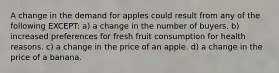 A change in the demand for apples could result from any of the following EXCEPT: a) a change in the number of buyers. b) increased preferences for fresh fruit consumption for health reasons. c) a change in the price of an apple. d) a change in the price of a banana.