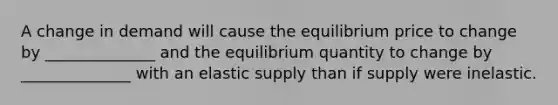 A change in demand will cause the equilibrium price to change by ______________ and the equilibrium quantity to change by ______________ with an elastic supply than if supply were inelastic.