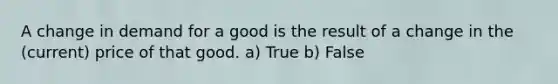 A change in demand for a good is the result of a change in the (current) price of that good. a) True b) False