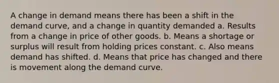 A change in demand means there has been a shift in the demand curve, and a change in quantity demanded a. Results from a change in price of other goods. b. Means a shortage or surplus will result from holding prices constant. c. Also means demand has shifted. d. Means that price has changed and there is movement along the demand curve.