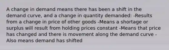 A change in demand means there has been a shift in the demand curve, and a change in quantity demanded: -Results from a change in price of other goods -Means a shortage or surplus will result from holding prices constant -Means that price has changed and there is movement along the demand curve -Also means demand has shifted