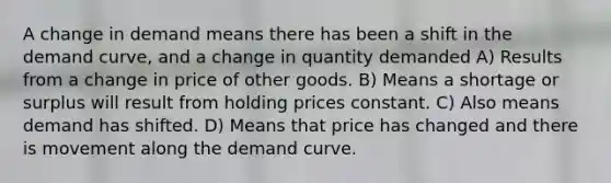 A change in demand means there has been a shift in the demand curve, and a change in quantity demanded A) Results from a change in price of other goods. B) Means a shortage or surplus will result from holding prices constant. C) Also means demand has shifted. D) Means that price has changed and there is movement along the demand curve.