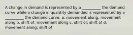 A change in demand is represented by a __________ the demand curve while a change in quantity demanded is represented by a __________ the demand curve. a. movement along; movement along b. shift of; movement along c. shift of; shift of d. movement along; shift of