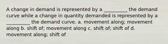 A change in demand is represented by a __________ the demand curve while a change in quantity demanded is represented by a __________ the demand curve. a. movement along; movement along b. shift of; movement along c. shift of; shift of d. movement along; shift of