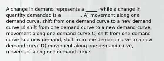 A change in demand represents a _____, while a change in quantity demanded is a ________. A) movement along one demand curve, shift from one demand curve to a new demand curve B) shift from one demand curve to a new demand curve, movement along one demand curve C) shift from one demand curve to a new demand, shift from one demand curve to a new demand curve D) movement along one demand curve, movement along one demand curve