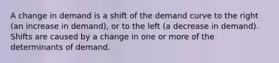 A change in demand is a shift of the demand curve to the right (an increase in demand), or to the left (a decrease in demand). Shifts are caused by a change in one or more of the determinants of demand.