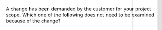 A change has been demanded by the customer for your project scope. Which one of the following does not need to be examined because of the change?