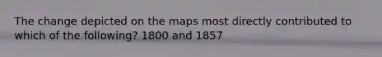 The change depicted on the maps most directly contributed to which of the following? 1800 and 1857