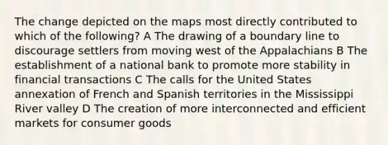 The change depicted on the maps most directly contributed to which of the following? A The drawing of a boundary line to discourage settlers from moving west of the Appalachians B The establishment of a national bank to promote more stability in financial transactions C The calls for the United States annexation of French and Spanish territories in the Mississippi River valley D The creation of more interconnected and efficient markets for consumer goods