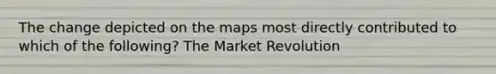 The change depicted on the maps most directly contributed to which of the following? The Market Revolution