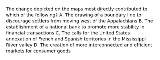 The change depicted on the maps most directly contributed to which of the following? A. The drawing of a boundary line to discourage settlers from moving west of the Appalachians B. The establishment of a national bank to promote more stability in financial transactions C. The calls for the United States annexation of French and Spanish territories in the Mississippi River valley D. The creation of more interconnected and efficient markets for consumer goods