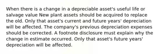 When there is a change in a depreciable asset's useful life or salvage value New plant assets should be acquired to replace the old. Only that asset's current and future years' depreciation will be affected. The company's previous depreciation expenses should be corrected. A footnote disclosure must explain why the change in estimate occurred. Only that asset's future years' depreciation will be affected.