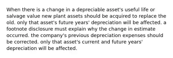 When there is a change in a depreciable asset's useful life or salvage value new plant assets should be acquired to replace the old. only that asset's future years' depreciation will be affected. a footnote disclosure must explain why the change in estimate occurred. the company's previous depreciation expenses should be corrected. only that asset's current and future years' depreciation will be affected.