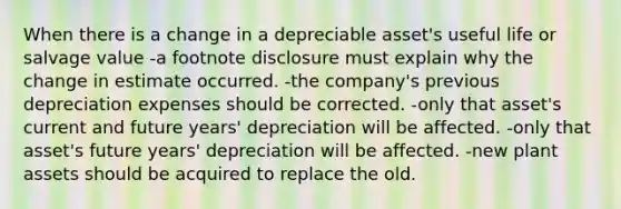 When there is a change in a depreciable asset's useful life or salvage value -a footnote disclosure must explain why the change in estimate occurred. -the company's previous depreciation expenses should be corrected. -only that asset's current and future years' depreciation will be affected. -only that asset's future years' depreciation will be affected. -new plant assets should be acquired to replace the old.