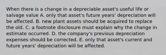 When there is a change in a depreciable asset's useful life or salvage value A. only that asset's future years' depreciation will be affected. B. new plant assets should be acquired to replace the old. C. a footnote disclosure must explain why the change in estimate occurred. D. the company's previous depreciation expenses should be corrected. E. only that asset's current and future years' depreciation will be affected.