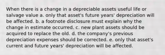 When there is a change in a depreciable assets useful life or salvage value a. only that asset's future years' depreciation will be affected. b. a footnote disclosure must explain why the change in estimate occurred. c. new plant assets should be acquired to replace the old. d. the company's previous depreciation expenses should be corrected. e. only that asset's current and future years' depreciation will be affected.