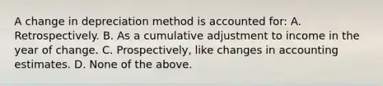 A change in depreciation method is accounted for: A. Retrospectively. B. As a cumulative adjustment to income in the year of change. C. Prospectively, like changes in accounting estimates. D. None of the above.