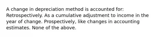 A change in depreciation method is accounted for: Retrospectively. As a cumulative adjustment to income in the year of change. Prospectively, like changes in accounting estimates. None of the above.