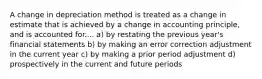 A change in depreciation method is treated as a change in estimate that is achieved by a change in accounting principle, and is accounted for.... a) by restating the previous year's financial statements b) by making an error correction adjustment in the current year c) by making a prior period adjustment d) prospectively in the current and future periods