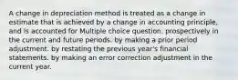 A change in depreciation method is treated as a change in estimate that is achieved by a change in accounting principle, and is accounted for Multiple choice question. prospectively in the current and future periods. by making a prior period adjustment. by restating the previous year's financial statements. by making an error correction adjustment in the current year.