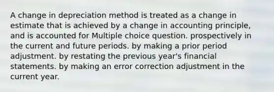 A change in depreciation method is treated as a change in estimate that is achieved by a change in accounting principle, and is accounted for Multiple choice question. prospectively in the current and future periods. by making a prior period adjustment. by restating the previous year's <a href='https://www.questionai.com/knowledge/kFBJaQCz4b-financial-statements' class='anchor-knowledge'>financial statements</a>. by making an error correction adjustment in the current year.