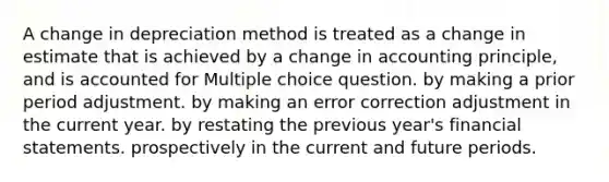 A change in depreciation method is treated as a change in estimate that is achieved by a change in accounting principle, and is accounted for Multiple choice question. by making a prior period adjustment. by making an error correction adjustment in the current year. by restating the previous year's financial statements. prospectively in the current and future periods.