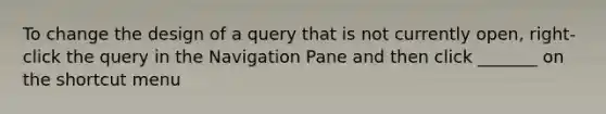 To change the design of a query that is not currently open, right-click the query in the Navigation Pane and then click _______ on the shortcut menu