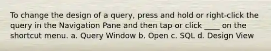 To change the design of a query, press and hold or right-click the query in the Navigation Pane and then tap or click ____ on the shortcut menu. a. Query Window b. Open c. SQL d. Design View