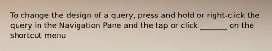 To change the design of a query, press and hold or right-click the query in the Navigation Pane and the tap or click _______ on the shortcut menu