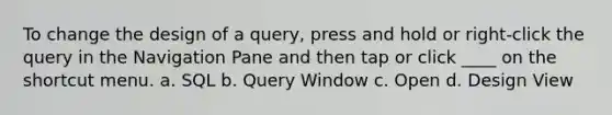 To change the design of a query, press and hold or right-click the query in the Navigation Pane and then tap or click ____ on the shortcut menu. a. SQL b. Query Window c. Open d. Design View