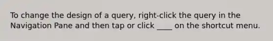 To change the design of a query, right-click the query in the Navigation Pane and then tap or click ____ on the shortcut menu.