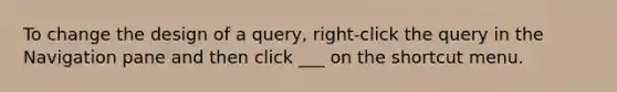 To change the design of a query, right-click the query in the Navigation pane and then click ___ on the shortcut menu.