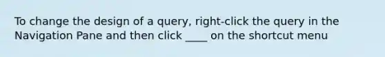 To change the design of a query, right-click the query in the Navigation Pane and then click ____ on the shortcut menu