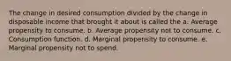 The change in desired consumption divided by the change in disposable income that brought it about is called the a. Average propensity to consume. b. Average propensity not to consume. c. Consumption function. d. Marginal propensity to consume. e. Marginal propensity not to spend.