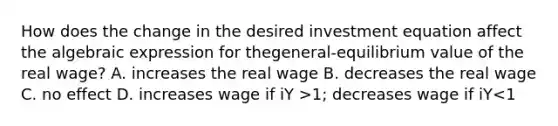 How does the change in the desired investment equation affect the algebraic expression for thegeneral-equilibrium value of the real wage? A. increases the real wage B. decreases the real wage C. no effect D. increases wage if iY >1; decreases wage if iY<1