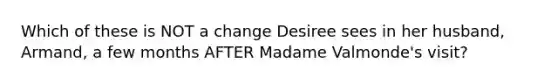 Which of these is NOT a change Desiree sees in her husband, Armand, a few months AFTER Madame Valmonde's visit?