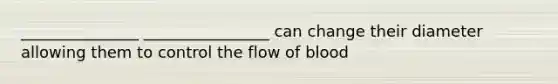 _______________ ________________ can change their diameter allowing them to control the flow of blood