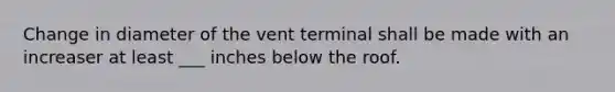 Change in diameter of the vent terminal shall be made with an increaser at least ___ inches below the roof.