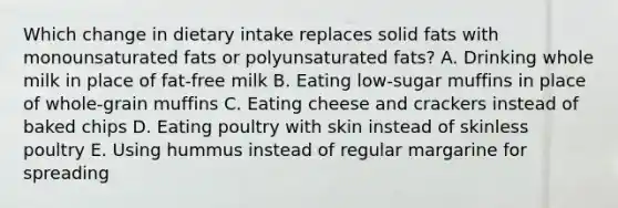 Which change in dietary intake replaces solid fats with monounsaturated fats or polyunsaturated fats? A. Drinking whole milk in place of fat-free milk B. Eating low-sugar muffins in place of whole-grain muffins C. Eating cheese and crackers instead of baked chips D. Eating poultry with skin instead of skinless poultry E. Using hummus instead of regular margarine for spreading