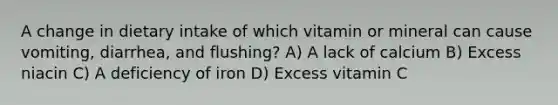 A change in dietary intake of which vitamin or mineral can cause vomiting, diarrhea, and flushing? A) A lack of calcium B) Excess niacin C) A deficiency of iron D) Excess vitamin C