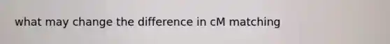 what may change the difference in cM matching