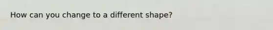 How can you change to a different shape?